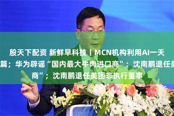 股天下配资 新鲜早科技丨MCN机构利用AI一天生成谣言7000篇；华为辟谣“国内最大牛肉进口商”；沈南鹏退任美团非执行董事