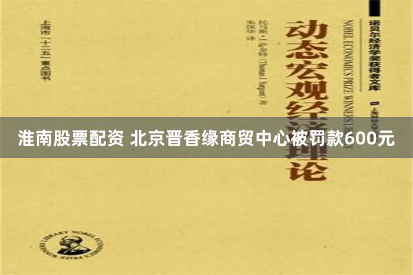 淮南股票配资 北京晋香缘商贸中心被罚款600元