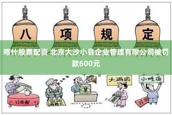 喀什股票配资 北京大沙小县企业管理有限公司被罚款600元