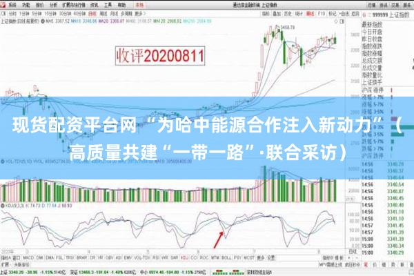 现货配资平台网 “为哈中能源合作注入新动力”（高质量共建“一带一路”·联合采访）