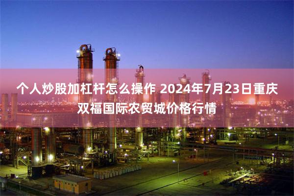 个人炒股加杠杆怎么操作 2024年7月23日重庆双福国际农贸城价格行情