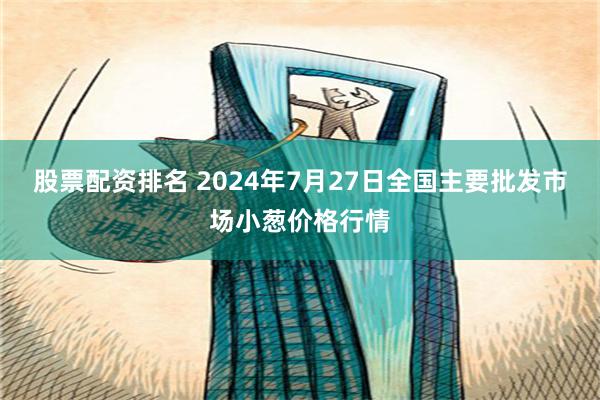 股票配资排名 2024年7月27日全国主要批发市场小葱价格行情