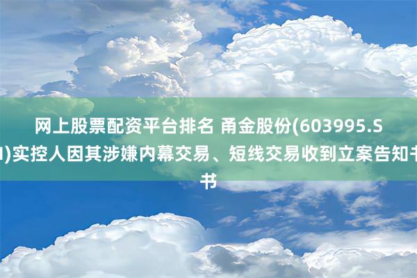 网上股票配资平台排名 甬金股份(603995.SH)实控人因其涉嫌内幕交易、短线交易收到立案告知书