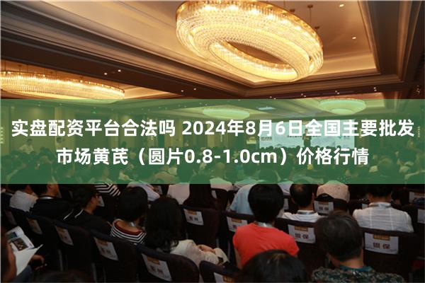 实盘配资平台合法吗 2024年8月6日全国主要批发市场黄芪（圆片0.8-1.0cm）价格行情