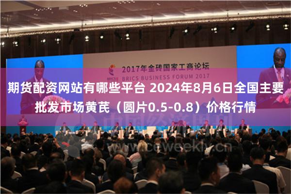 期货配资网站有哪些平台 2024年8月6日全国主要批发市场黄芪（圆片0.5-0.8）价格行情