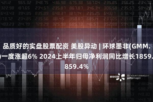 品质好的实盘股票配资 美股异动 | 环球墨非(GMM.US)一度涨超6% 2024上半年归母净利润同比增长1859.4%