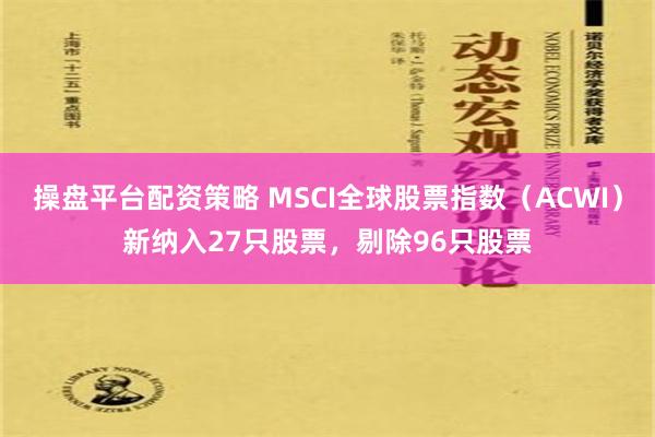 操盘平台配资策略 MSCI全球股票指数（ACWI）新纳入27只股票，剔除96只股票