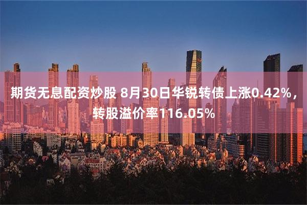 期货无息配资炒股 8月30日华锐转债上涨0.42%，转股溢价率116.05%