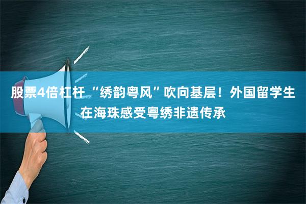 股票4倍杠杆 “绣韵粤风”吹向基层！外国留学生在海珠感受粤绣非遗传承