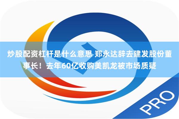 炒股配资杠杆是什么意思 郑永达辞去建发股份董事长！去年60亿收购美凯龙被市场质疑