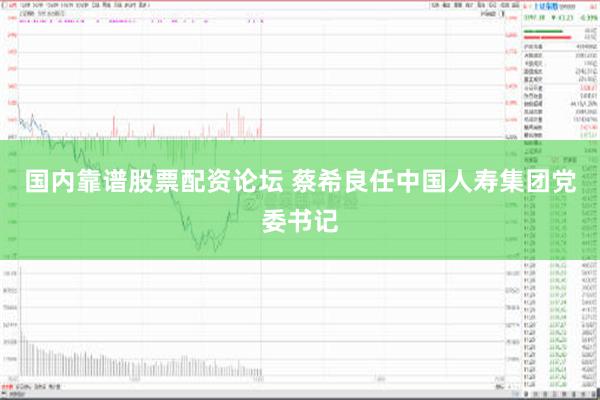 国内靠谱股票配资论坛 蔡希良任中国人寿集团党委书记