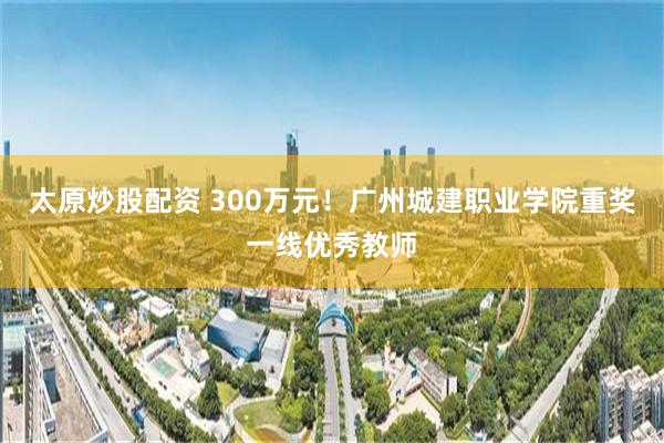 太原炒股配资 300万元！广州城建职业学院重奖一线优秀教师