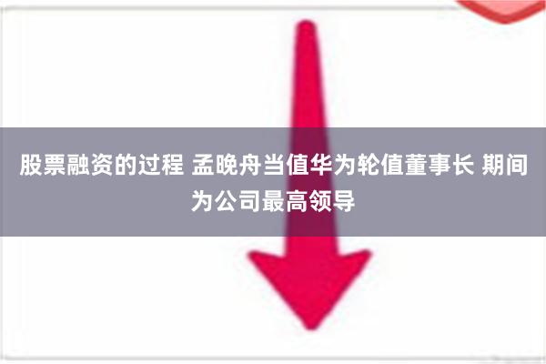 股票融资的过程 孟晚舟当值华为轮值董事长 期间为公司最高领导