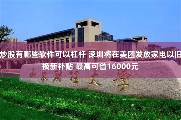 炒股有哪些软件可以杠杆 深圳将在美团发放家电以旧换新补贴 最高可省16000元