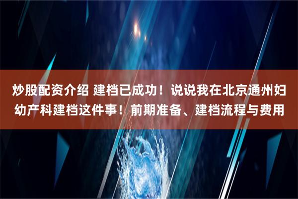 炒股配资介绍 建档已成功！说说我在北京通州妇幼产科建档这件事！前期准备、建档流程与费用