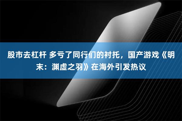 股市去杠杆 多亏了同行们的衬托，国产游戏《明末：渊虚之羽》在海外引发热议