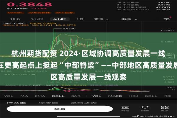 杭州期货配资 2024·区域协调高质量发展一线观察丨站在更高起点上挺起“中部脊梁”——中部地区高质量发展一线观察