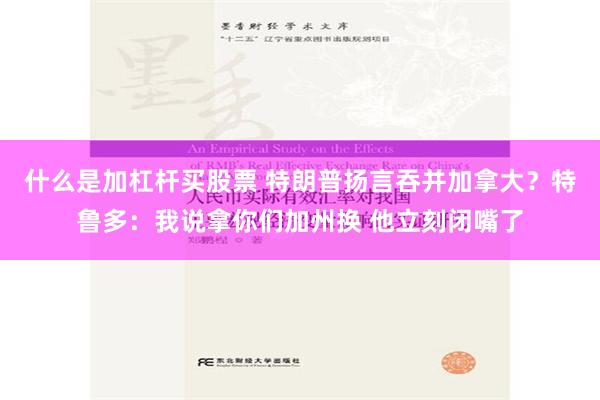 什么是加杠杆买股票 特朗普扬言吞并加拿大？特鲁多：我说拿你们加州换 他立刻闭嘴了