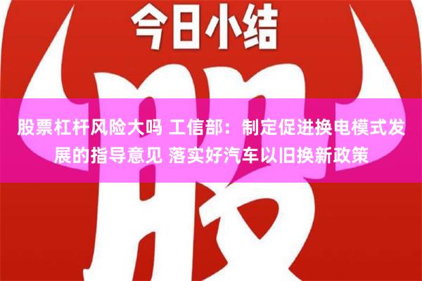 股票杠杆风险大吗 工信部：制定促进换电模式发展的指导意见 落实好汽车以旧换新政策